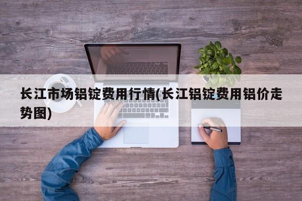 长江市场铝锭费用行情(长江铝锭费用铝价走势图)