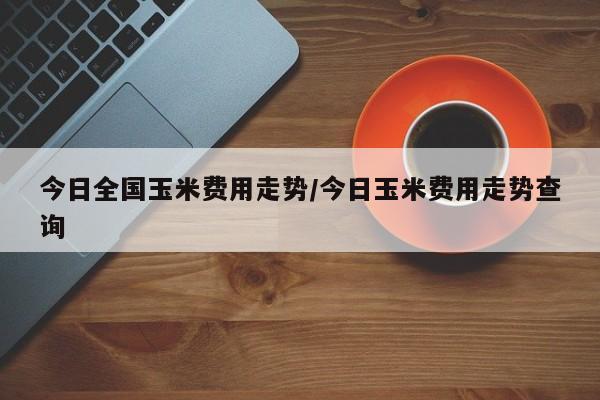 今日全国玉米费用走势/今日玉米费用走势查询