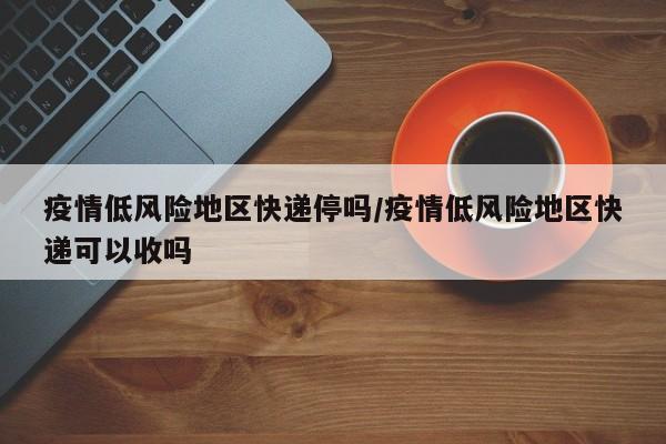 疫情低风险地区快递停吗/疫情低风险地区快递可以收吗