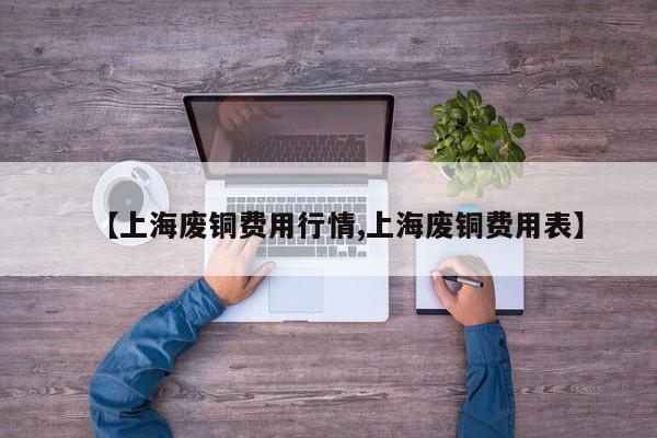 【上海废铜费用行情,上海废铜费用表】