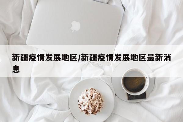 新疆疫情发展地区/新疆疫情发展地区最新消息