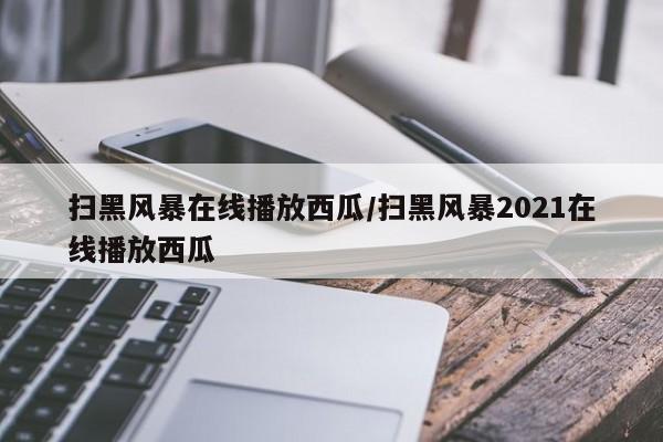 扫黑风暴在线播放西瓜/扫黑风暴2021在线播放西瓜
