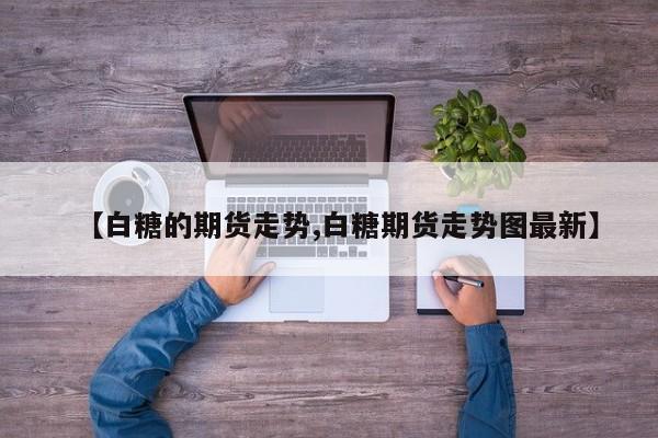 【白糖的期货走势,白糖期货走势图最新】