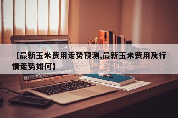 【最新玉米费用走势预测,最新玉米费用及行情走势如何】