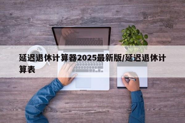 延迟退休计算器2025最新版/延迟退休计算表