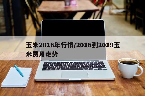玉米2016年行情/2016到2019玉米费用走势