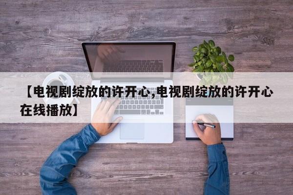 【电视剧绽放的许开心,电视剧绽放的许开心在线播放】