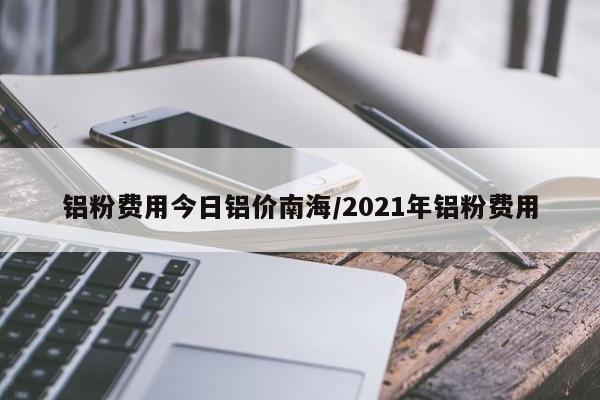 铝粉费用今日铝价南海/2021年铝粉费用