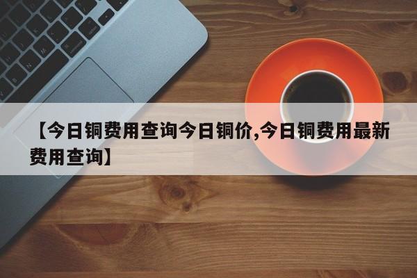 【今日铜费用查询今日铜价,今日铜费用最新费用查询】