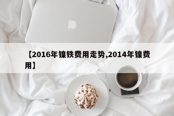 【2016年镍铁费用走势,2014年镍费用】
