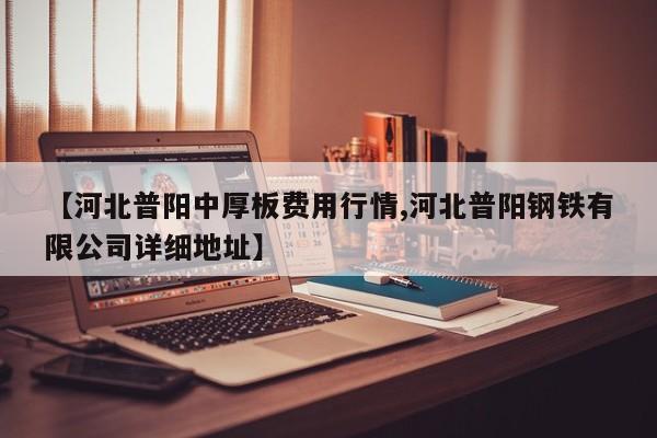 【河北普阳中厚板费用行情,河北普阳钢铁有限公司详细地址】