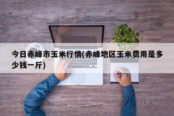 今日赤峰市玉米行情(赤峰地区玉米费用是多少钱一斤)