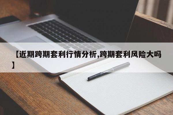 【近期跨期套利行情分析,跨期套利风险大吗】