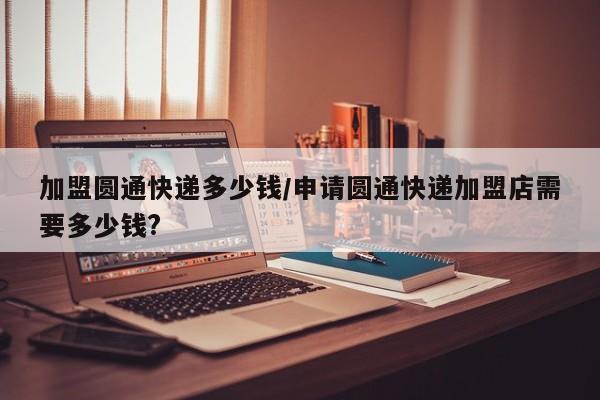 加盟圆通快递多少钱/申请圆通快递加盟店需要多少钱?