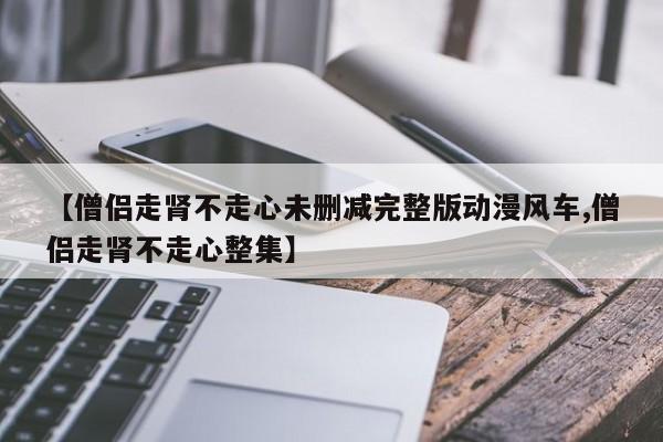 【僧侣走肾不走心未删减完整版动漫风车,僧侣走肾不走心整集】