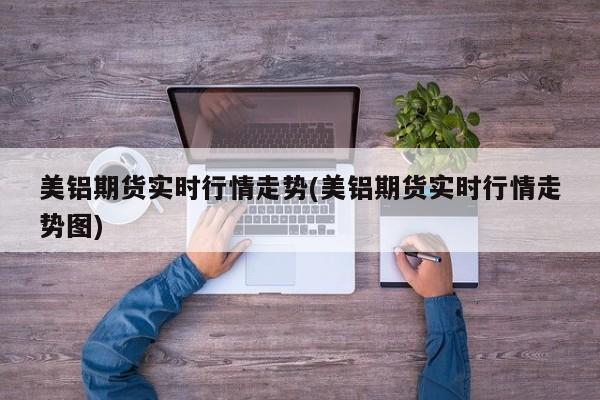 美铝期货实时行情走势(美铝期货实时行情走势图)