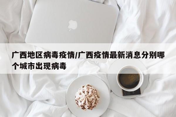 广西地区病毒疫情/广西疫情最新消息分别哪个城市出现病毒