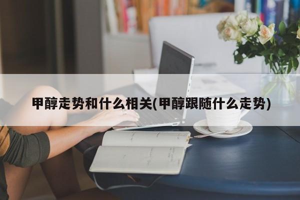 甲醇走势和什么相关(甲醇跟随什么走势)