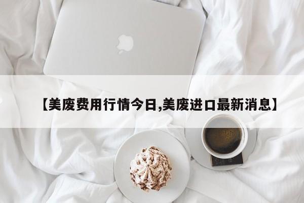 【美废费用行情今日,美废进口最新消息】