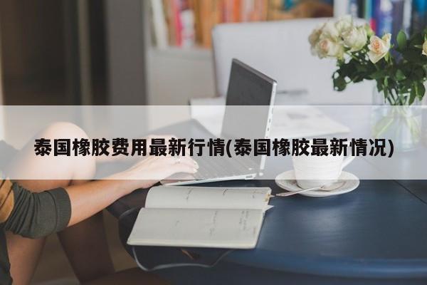 泰国橡胶费用最新行情(泰国橡胶最新情况)