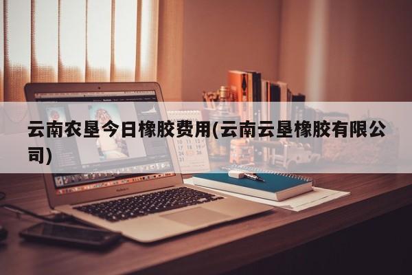 云南农垦今日橡胶费用(云南云垦橡胶有限公司)