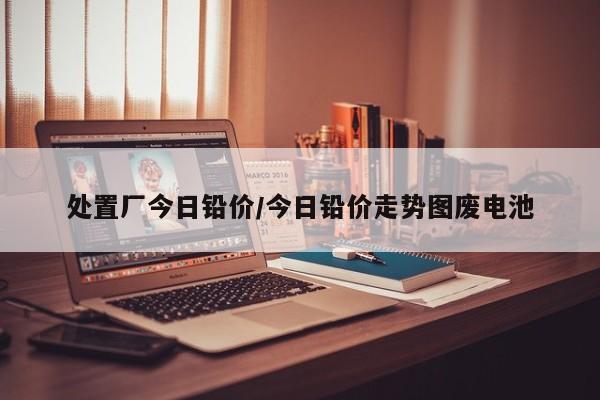处置厂今日铅价/今日铅价走势图废电池