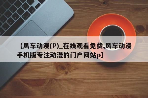 【风车动漫(P)_在线观看免费,风车动漫手机版专注动漫的门户网站p】