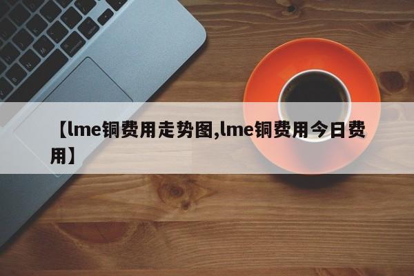 【lme铜费用走势图,lme铜费用今日费用】