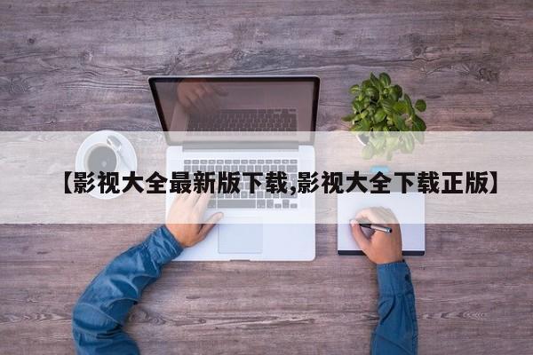 【影视大全最新版下载,影视大全下载正版】