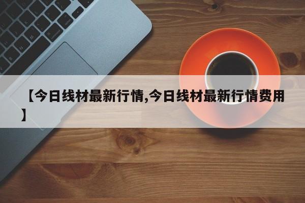 【今日线材最新行情,今日线材最新行情费用】