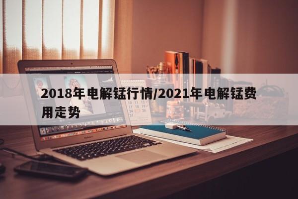 2018年电解锰行情/2021年电解锰费用走势