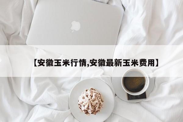 【安徽玉米行情,安徽最新玉米费用】