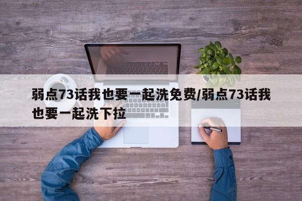 弱点73话我也要一起洗免费/弱点73话我也要一起洗下拉