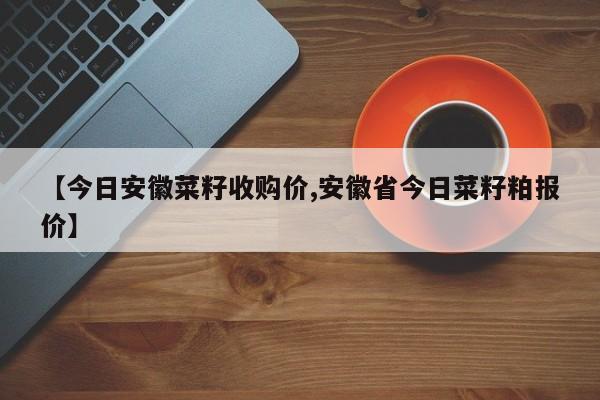 【今日安徽菜籽收购价,安徽省今日菜籽粕报价】