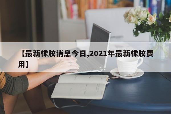 【最新橡胶消息今日,2021年最新橡胶费用】