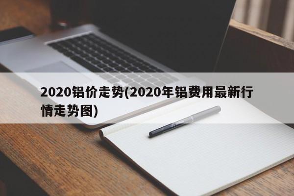 2020铝价走势(2020年铝费用最新行情走势图)