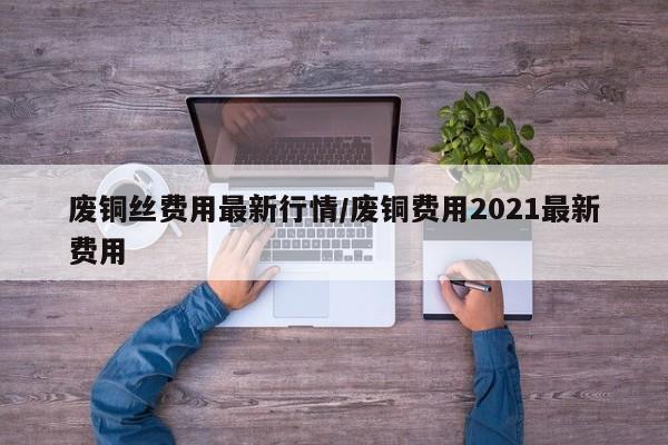 废铜丝费用最新行情/废铜费用2021最新费用