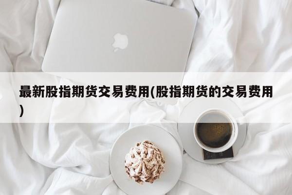 最新股指期货交易费用(股指期货的交易费用)
