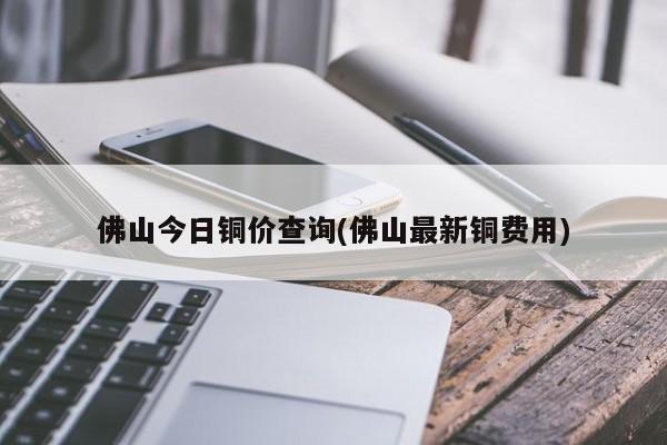佛山今日铜价查询(佛山最新铜费用)