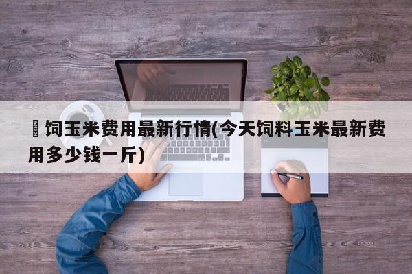 餵饲玉米费用最新行情(今天饲料玉米最新费用多少钱一斤)