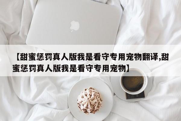 【甜蜜惩罚真人版我是看守专用宠物翻译,甜蜜惩罚真人版我是看守专用宠物】