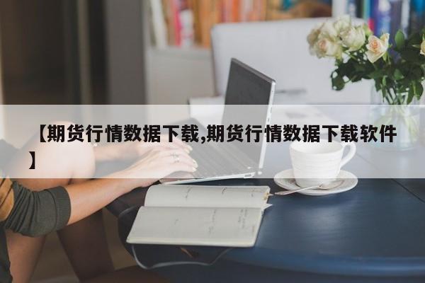 【期货行情数据下载,期货行情数据下载软件】