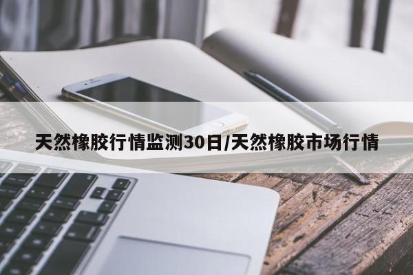 天然橡胶行情监测30日/天然橡胶市场行情