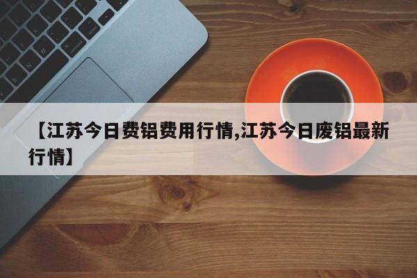 【江苏今日费铝费用行情,江苏今日废铝最新行情】