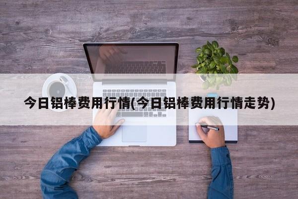 今日铝棒费用行情(今日铝棒费用行情走势)