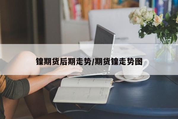 镍期货后期走势/期货镍走势图