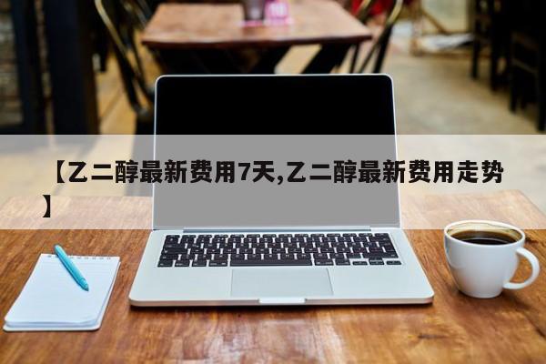 【乙二醇最新费用7天,乙二醇最新费用走势】