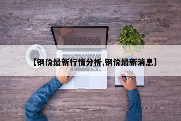 【钢价最新行情分析,钢价最新消息】