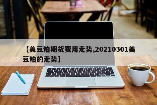 【美豆粕期货费用走势,20210301美豆粕的走势】