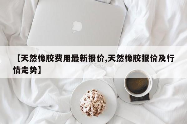 【天然橡胶费用最新报价,天然橡胶报价及行情走势】